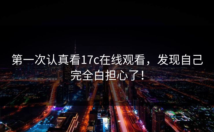 第一次认真看17c在线观看，发现自己完全白担心了！