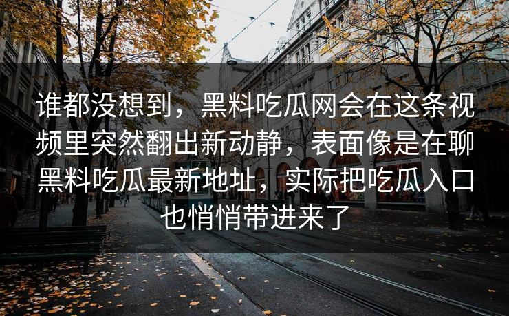谁都没想到，黑料吃瓜网会在这条视频里突然翻出新动静，表面像是在聊黑料吃瓜最新地址，实际把吃瓜入口也悄悄带进来了
