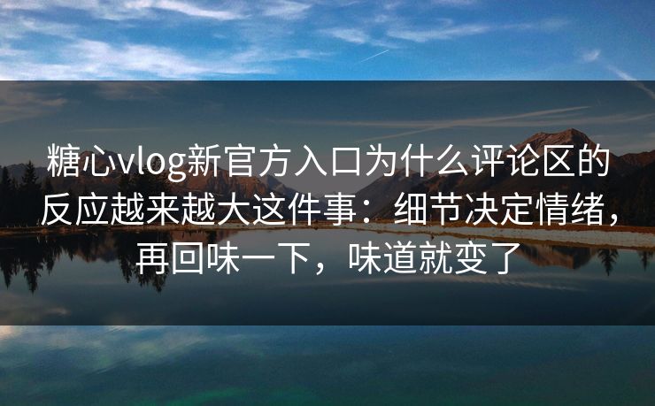 糖心vlog新官方入口为什么评论区的反应越来越大这件事：细节决定情绪，再回味一下，味道就变了