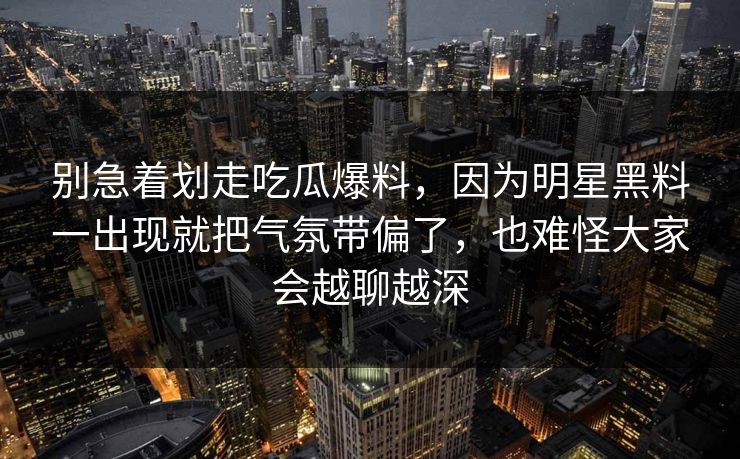 别急着划走吃瓜爆料,因为明星黑料一出现就把气氛带偏了,也难怪大家会越聊越深