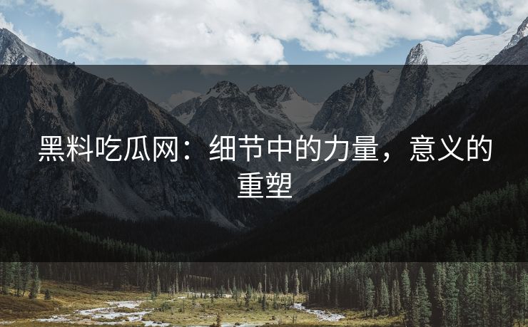 黑料吃瓜网:细节中的力量,意义的重塑
