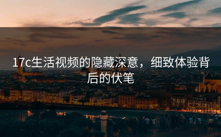 17c生活视频的隐藏深意，细致体验背后的伏笔