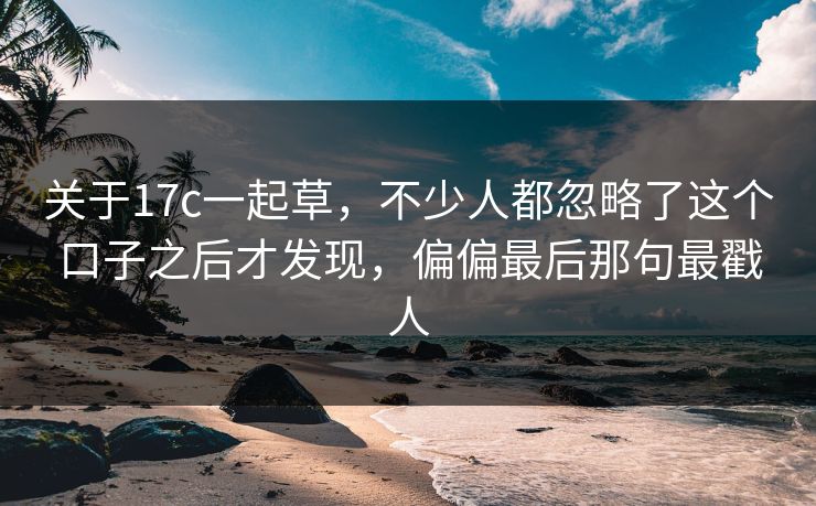 关于17c一起草，不少人都忽略了这个口子之后才发现，偏偏最后那句最戳人
