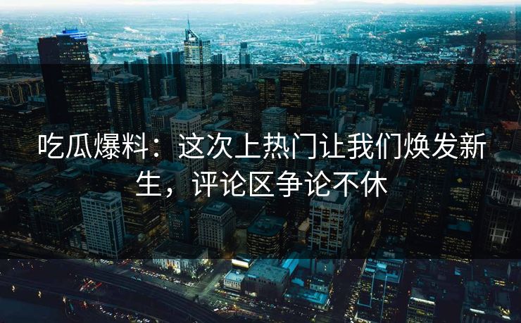 吃瓜爆料：这次上热门让我们焕发新生，评论区争论不休