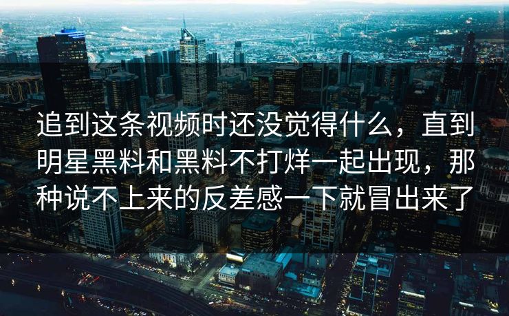 追到这条视频时还没觉得什么，直到明星黑料和黑料不打烊一起出现，那种说不上来的反差感一下就冒出来了