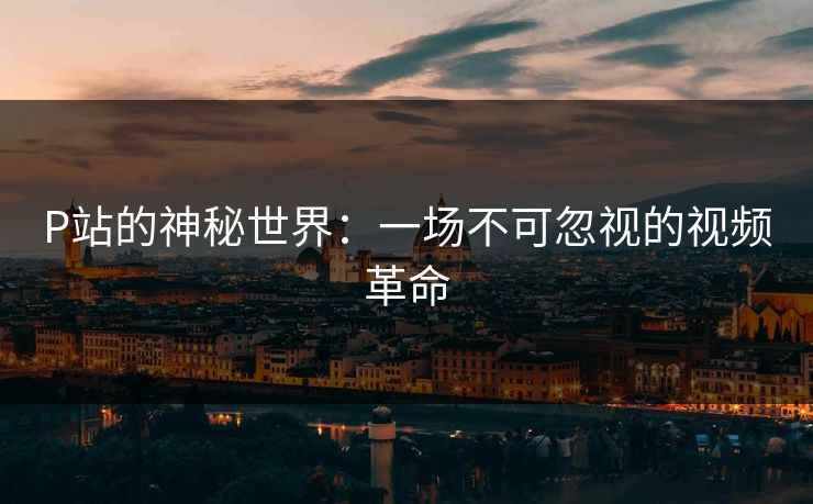 P站的神秘世界：一场不可忽视的视频革命