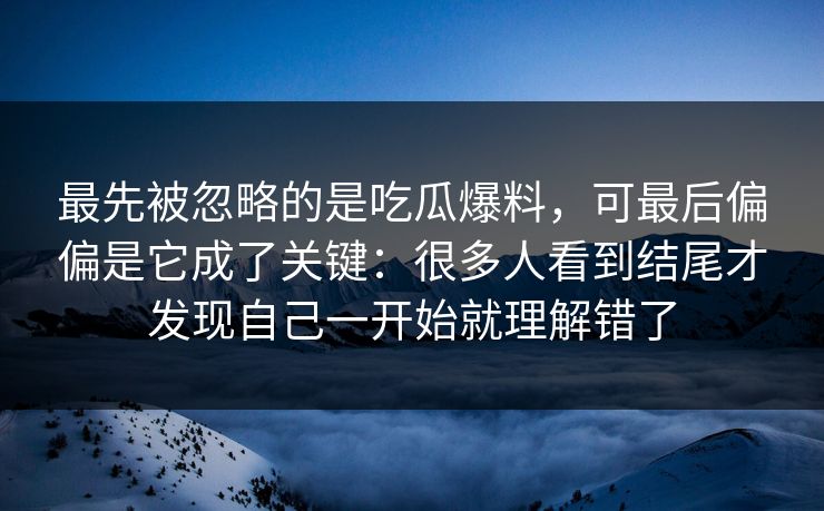 最先被忽略的是吃瓜爆料，可最后偏偏是它成了关键：很多人看到结尾才发现自己一开始就理解错了