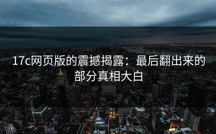 17c网页版的震撼揭露：最后翻出来的部分真相大白