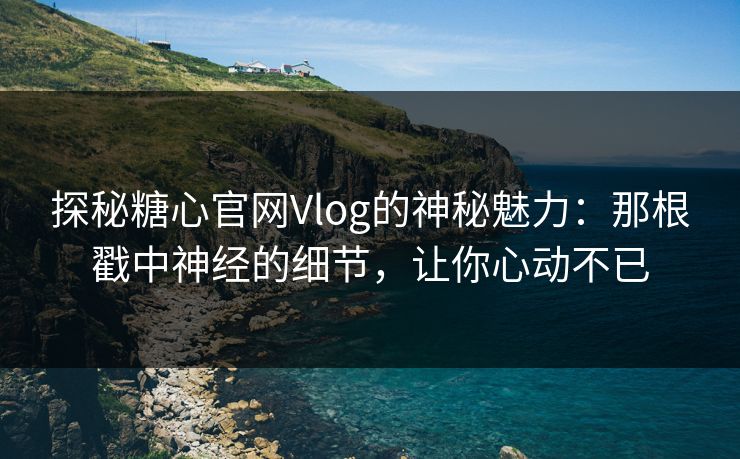 探秘糖心官网Vlog的神秘魅力：那根戳中神经的细节，让你心动不已
