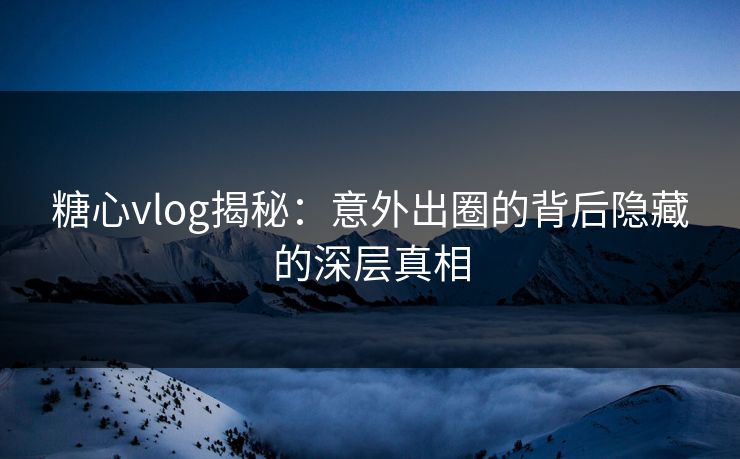 糖心vlog揭秘：意外出圈的背后隐藏的深层真相