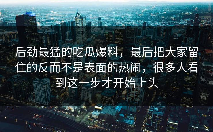 后劲最猛的吃瓜爆料，最后把大家留住的反而不是表面的热闹，很多人看到这一步才开始上头