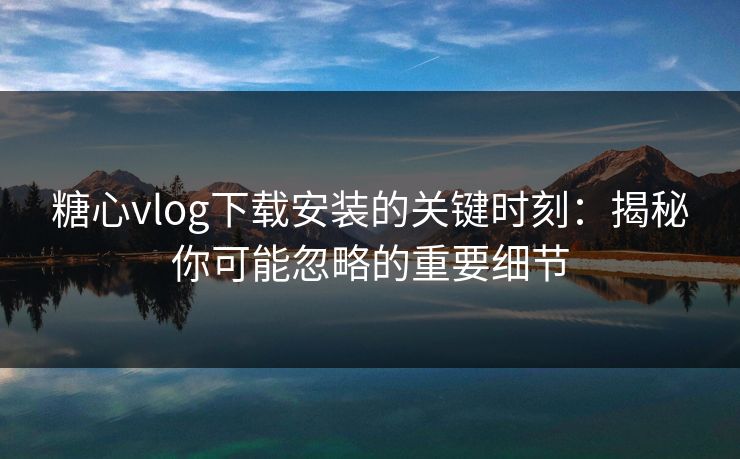 糖心vlog下载安装的关键时刻：揭秘你可能忽略的重要细节