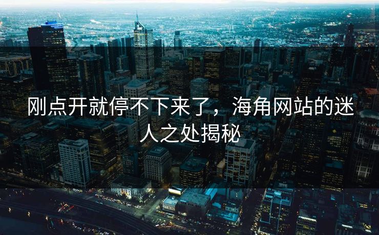 刚点开就停不下来了，海角网站的迷人之处揭秘