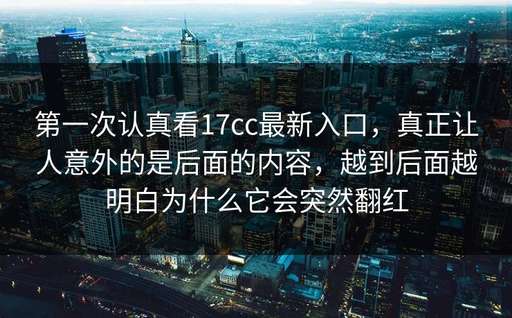 第一次认真看17cc最新入口，真正让人意外的是后面的内容，越到后面越明白为什么它会突然翻红
