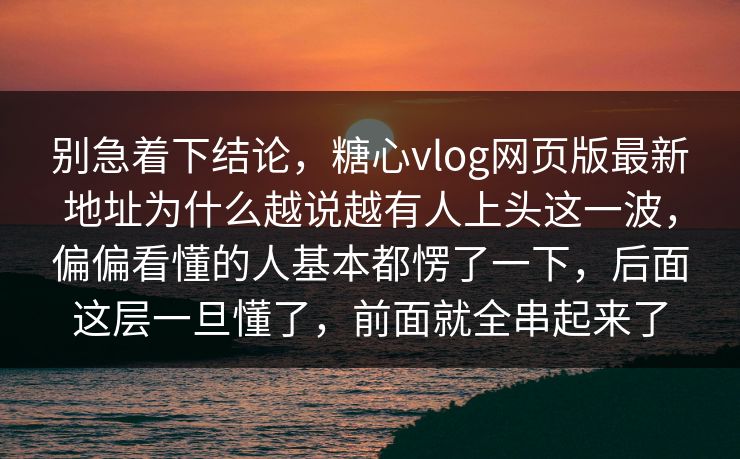 别急着下结论，糖心vlog网页版最新地址为什么越说越有人上头这一波，偏偏看懂的人基本都愣了一下，后面这层一旦懂了，前面就全串起来了