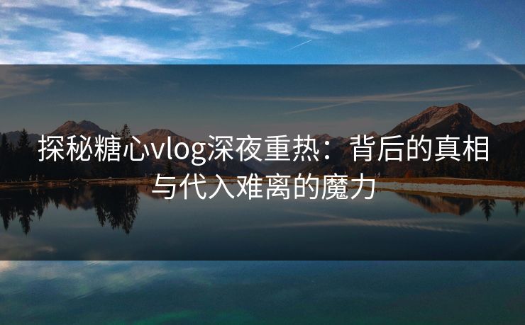 探秘糖心vlog深夜重热：背后的真相与代入难离的魔力