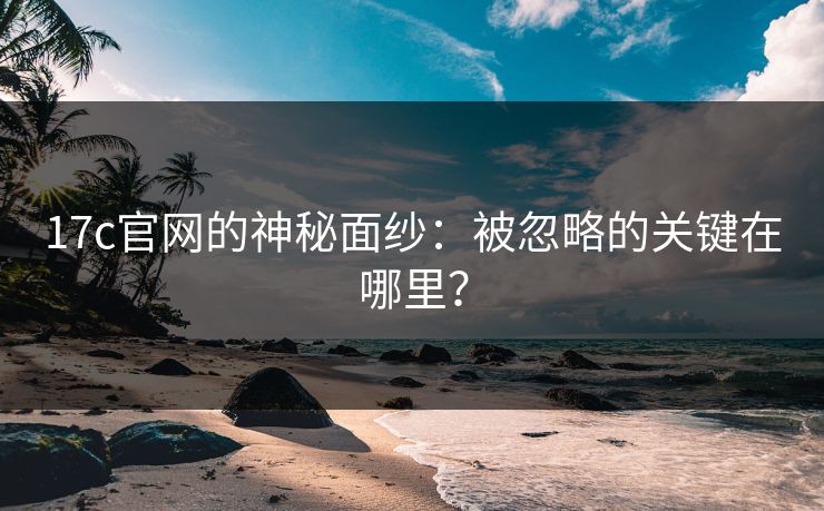 17c官网的神秘面纱：被忽略的关键在哪里？