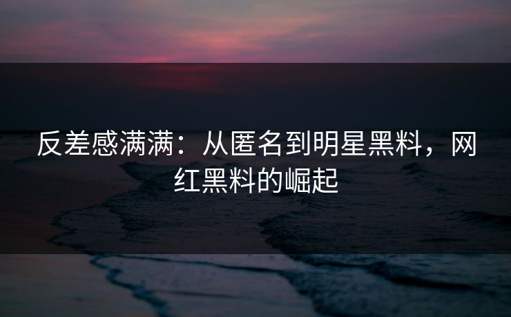 反差感满满：从匿名到明星黑料，网红黑料的崛起