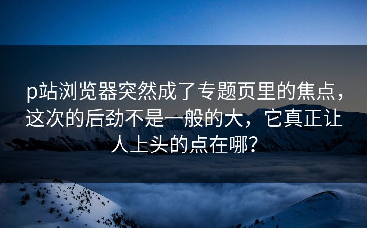 p站浏览器突然成了专题页里的焦点，这次的后劲不是一般的大，它真正让人上头的点在哪？