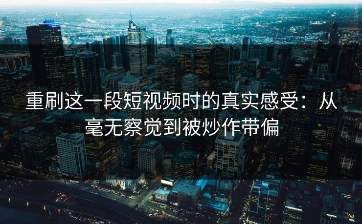 重刷这一段短视频时的真实感受：从毫无察觉到被炒作带偏