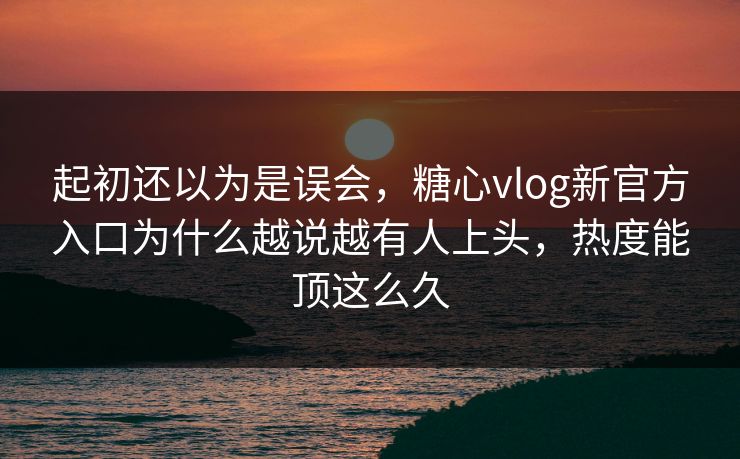 起初还以为是误会，糖心vlog新官方入口为什么越说越有人上头，热度能顶这么久
