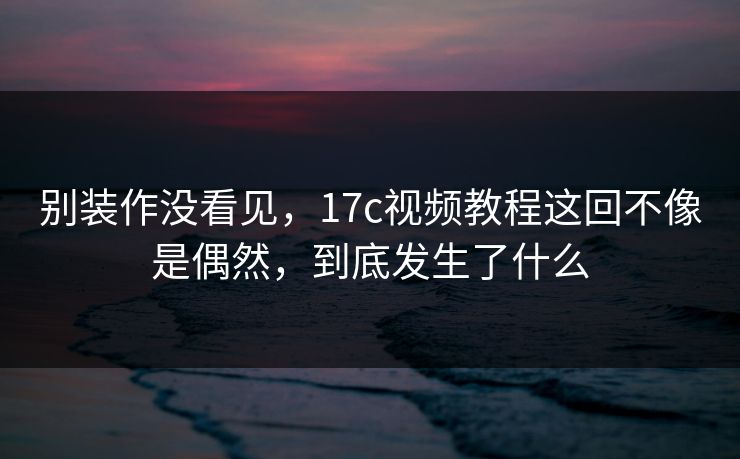 别装作没看见，17c视频教程这回不像是偶然，到底发生了什么