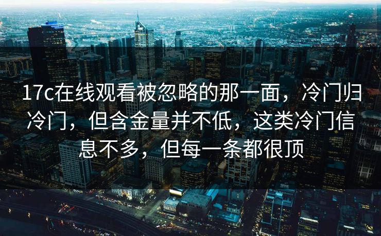 17c在线观看被忽略的那一面，冷门归冷门，但含金量并不低，这类冷门信息不多，但每一条都很顶