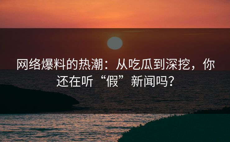 网络爆料的热潮：从吃瓜到深挖，你还在听“假”新闻吗？