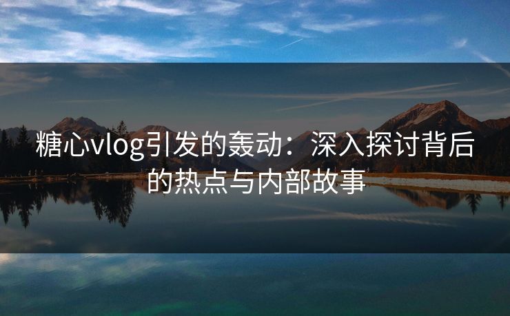 糖心vlog引发的轰动:深入探讨背后的热点与内部故事