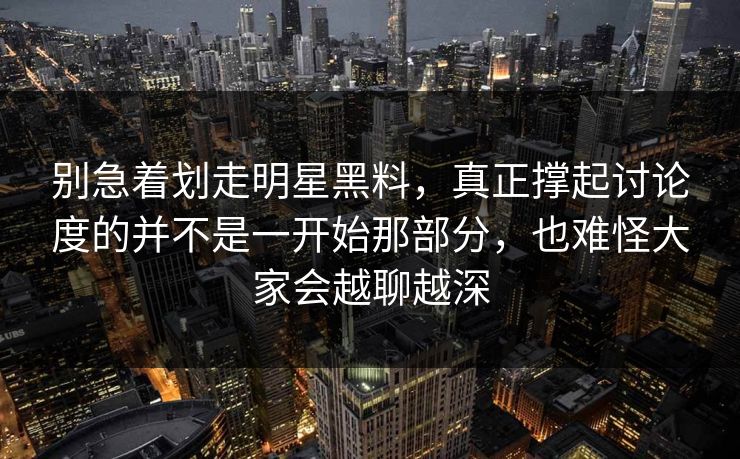 别急着划走明星黑料，真正撑起讨论度的并不是一开始那部分，也难怪大家会越聊越深