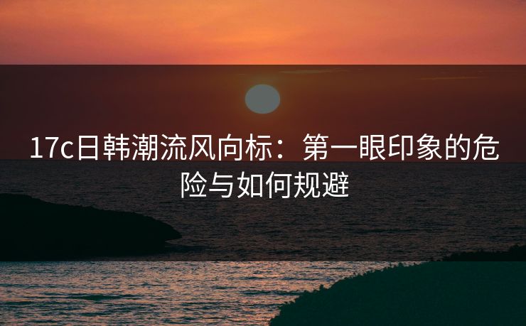 17c日韩潮流风向标：第一眼印象的危险与如何规避