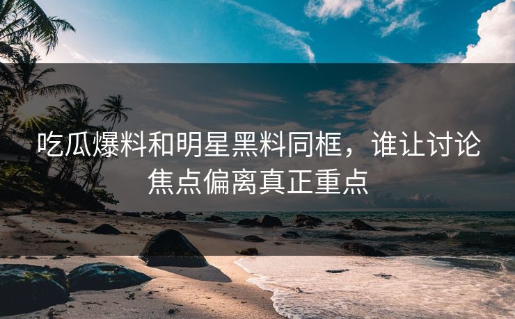 吃瓜爆料和明星黑料同框,谁让讨论焦点偏离真正重点