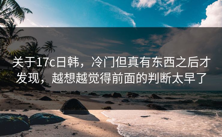 关于17c日韩,冷门但真有东西之后才发现,越想越觉得前面的判断太早了