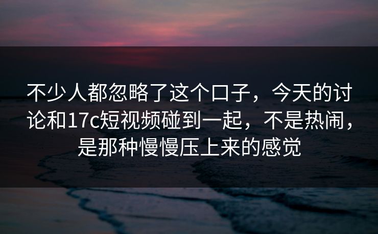 不少人都忽略了这个口子，今天的讨论和17c短视频碰到一起，不是热闹，是那种慢慢压上来的感觉